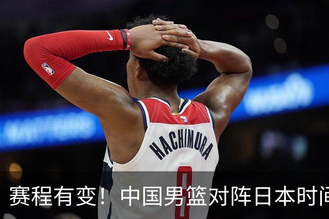 赛程有变！中国男篮对阵日本时间调整，赛前迎来3喜讯加1个坏消息